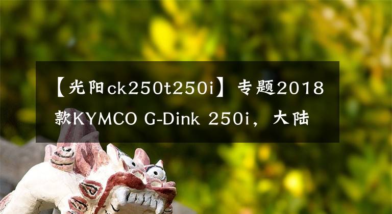 【光阳ck250t250i】专题2018 款KYMCO G-Dink 250i，大陆什么时候有？