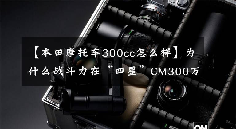 【本田摩托车300cc怎么样】为什么战斗力在“四星”CM300万同级中是最强的太子车？