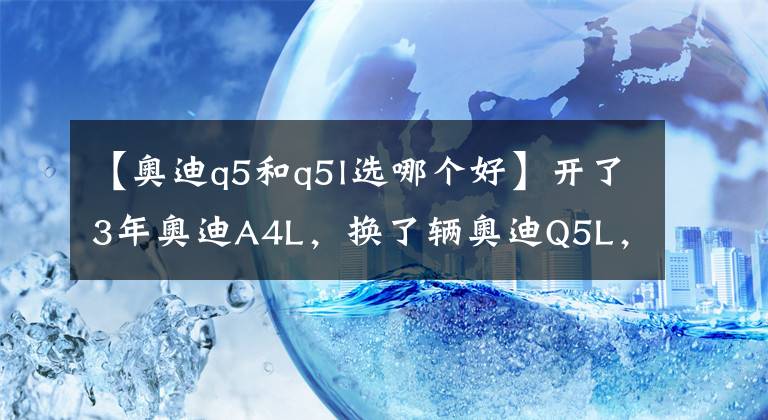 【奥迪q5和q5l选哪个好】开了3年奥迪A4L，换了辆奥迪Q5L，半年后车主说出用车感受