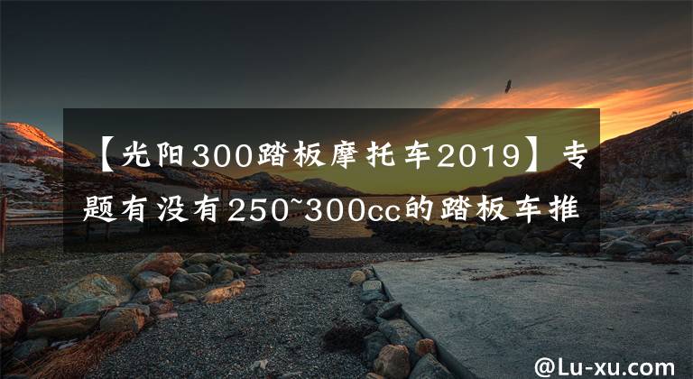 【光阳300踏板摩托车2019】专题有没有250~300cc的踏板车推荐？最好是能跑长途和平地板的