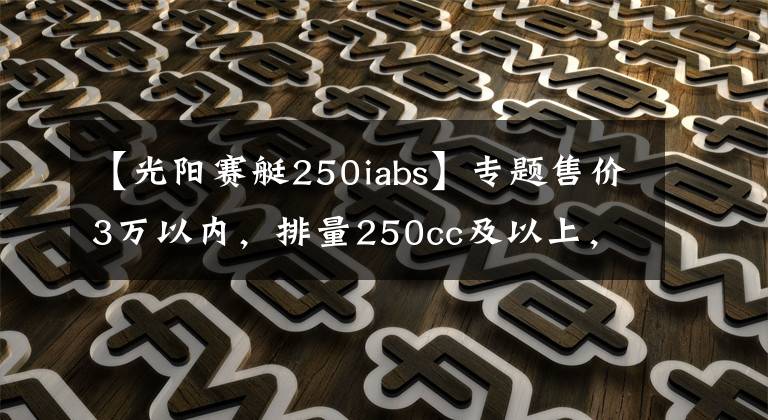 【光阳赛艇250iabs】专题售价3万以内，排量250cc及以上，有ABS质量靠谱的踏板车有哪些？