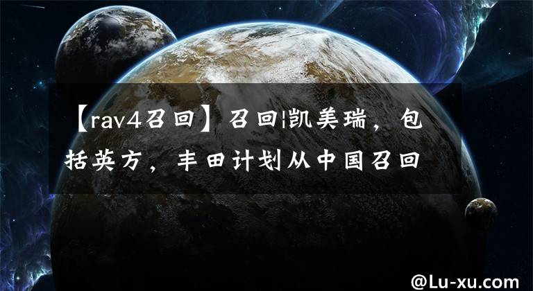 【rav4召回】召回|凯美瑞，包括英方，丰田计划从中国召回90万辆汽车文章配图