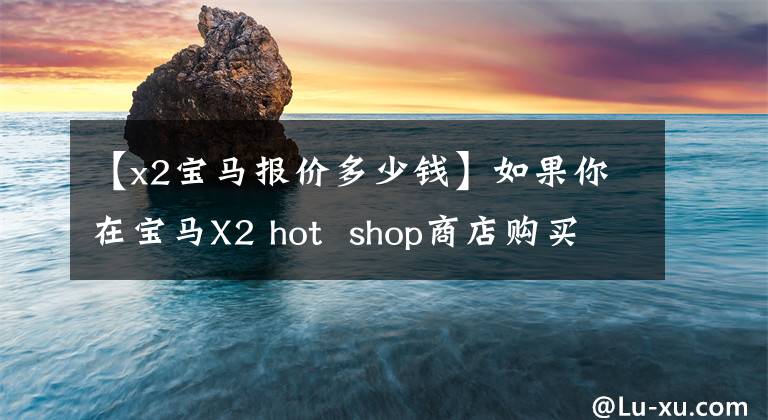 【x2宝马报价多少钱】如果你在宝马X2 hot  shop商店购买汽车，你可以得到10，000元的补贴。