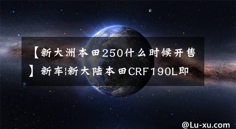 【新大洲本田250什么时候开售】新车|新大陆本田CRF190L即将上市