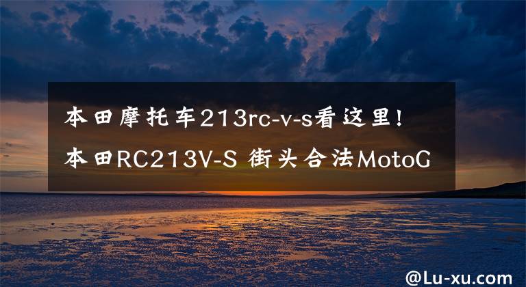 本田摩托车213rc-v-s看这里!本田RC213V-S 街头合法MotoGP摩托车 成为拍卖史上最贵的日本摩托车