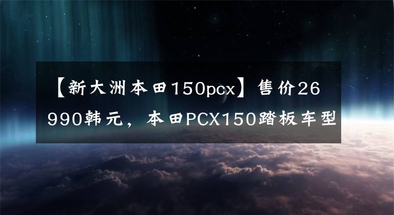 【新大洲本田150pcx】售价26990韩元，本田PCX150踏板车型分析