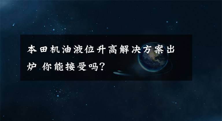 本田机油液位升高解决方案出炉 你能接受吗？