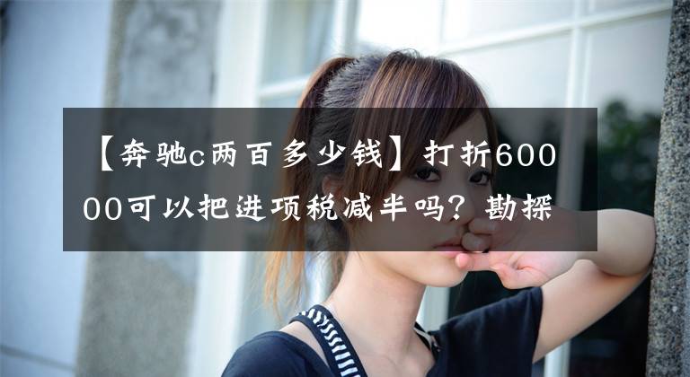 【奔驰c两百多少钱】打折60000可以把进项税减半吗？勘探点的新款奔驰C200真是“香”文章配图