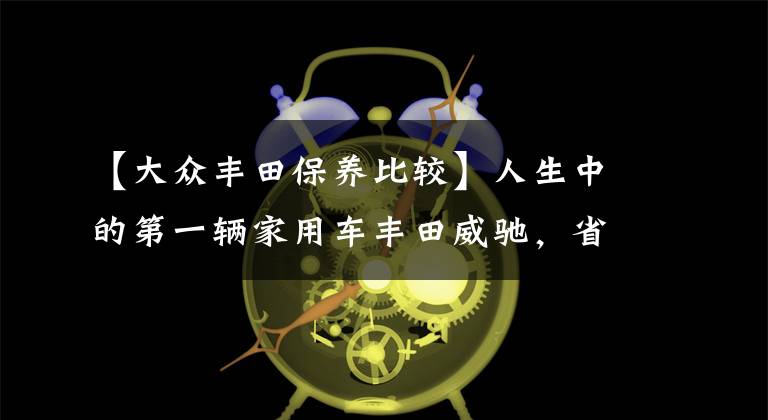 【大众丰田保养比较】人生中的第一辆家用车丰田威驰，省油、耐用后期维修保养经济性好