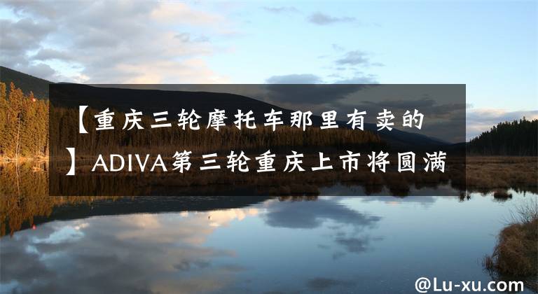 【重庆三轮摩托车那里有卖的】ADIVA第三轮重庆上市将圆满结束文章配图