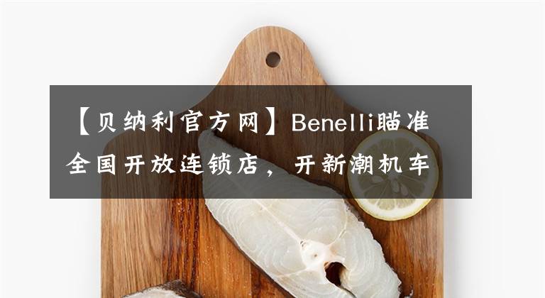 【贝纳利官方网】Benelli瞄准全国开放连锁店，开新潮机车店的机会来了。