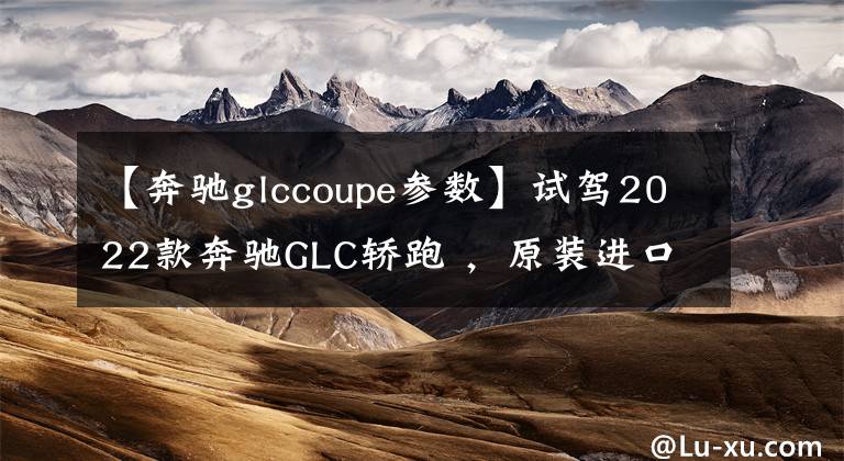 【奔驰glccoupe参数】试驾2022款奔驰GLC轿跑 ，原装进口，买它到底香不香？