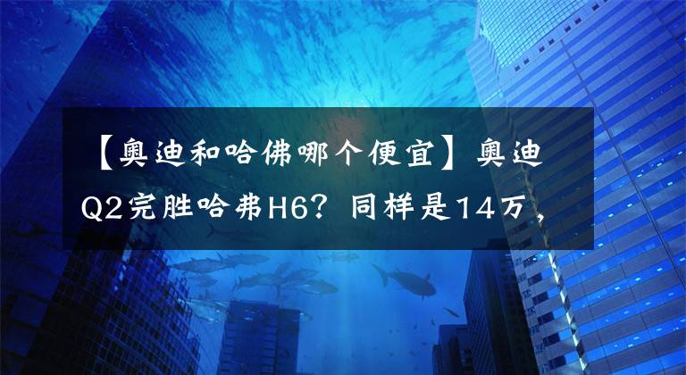 【奥迪和哈佛哪个便宜】奥迪Q2完胜哈弗H6？同样是14万，你会选择谁