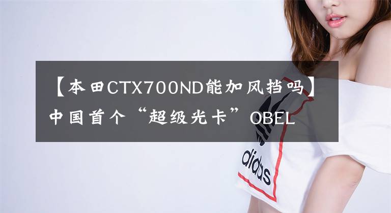 【本田CTX700ND能加风挡吗】中国首个“超级光卡”OBEL  CTS火爆，在现场评价了优势几何。