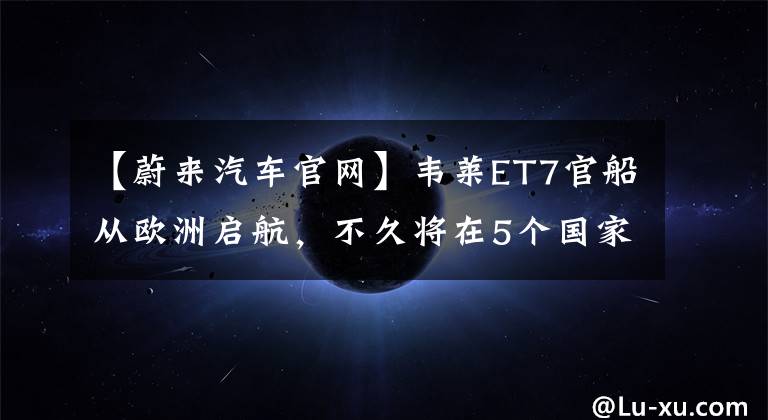 【蔚来汽车官网】韦莱ET7官船从欧洲启航，不久将在5个国家预订并开始交货