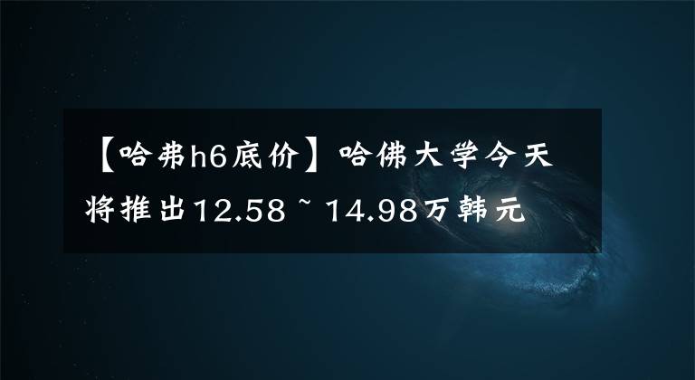 【哈弗h6底价】哈佛大学今天将推出12.58 ~ 14.98万韩元文章配图