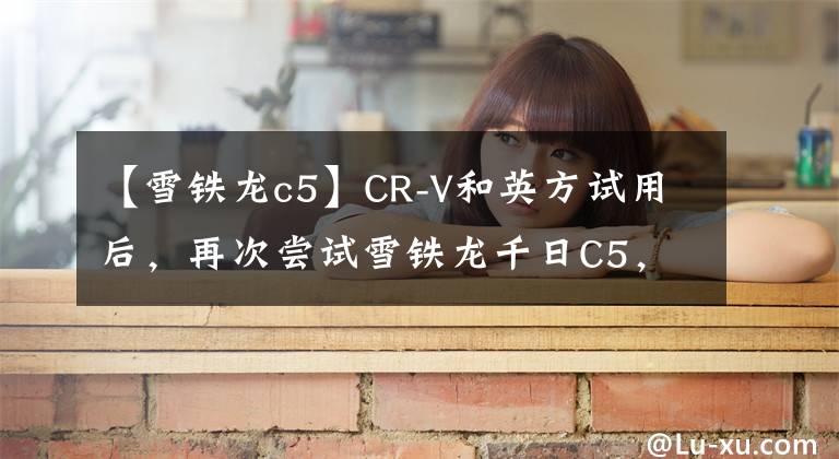 【雪铁龙c5】CR-V和英方试用后，再次尝试雪铁龙千日C5，可以看到日系和法系车的区别。文章配图