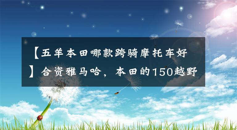 【五羊本田哪款跨骑摩托车好】合资雅马哈，本田的150越野车到底有什么不同？我该如何选择