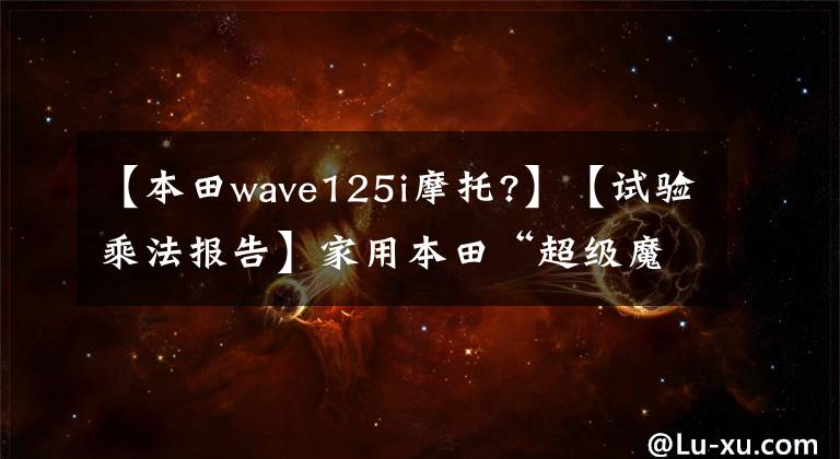 【本田wave125i摩托?】【试验乘法报告】家用本田“超级魔方C125”