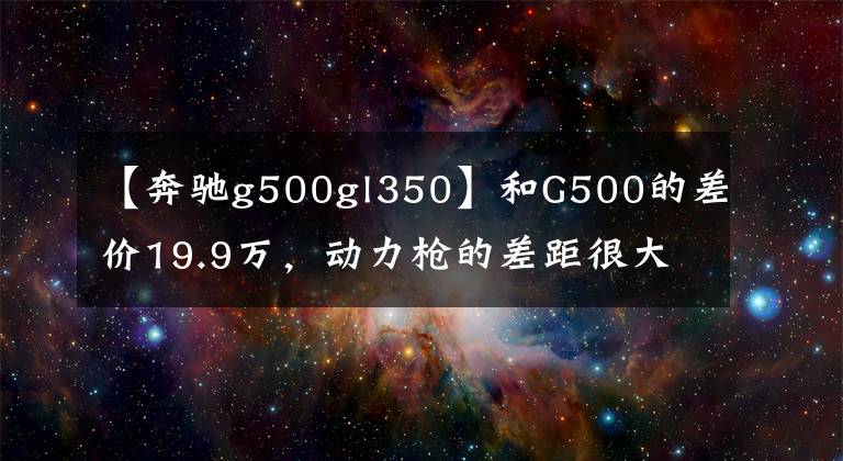 【奔驰g500gl350】和G500的差价19.9万，动力枪的差距很大，2.0T的奔驰G350值不值？