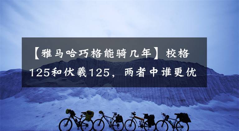 【雅马哈巧格能骑几年】校格125和伏羲125，两者中谁更优秀！我该怎么选择！文章配图