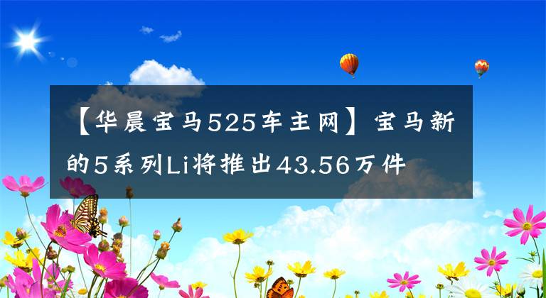 【华晨宝马525车主网】宝马新的5系列Li将推出43.56万件