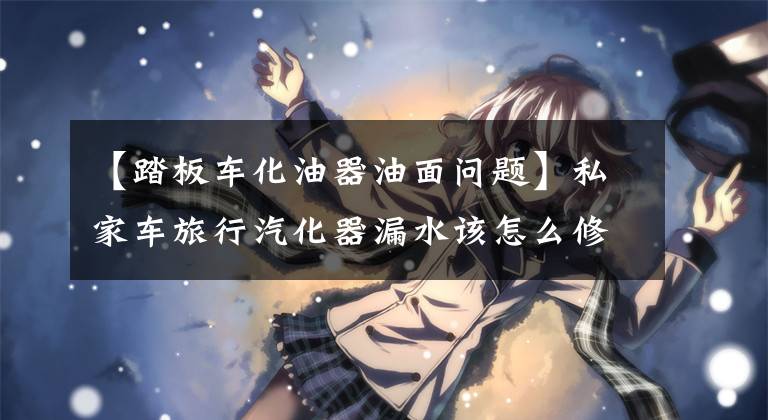 【踏板车化油器油面问题】私家车旅行汽化器漏水该怎么修理？文章配图