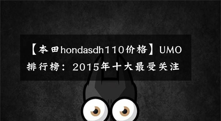 【本田hondasdh110价格】UMO排行榜：2015年十大最受关注的新月车。
