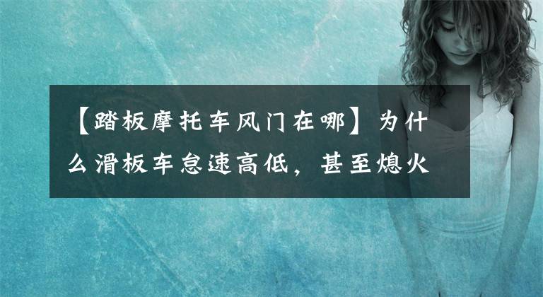 【踏板摩托车风门在哪】为什么滑板车怠速高低，甚至熄火？(莎士比亚、滑板车、滑板车、滑板车、滑板车、滑板车)