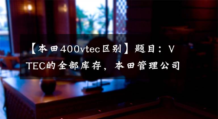 【本田400vtec区别】题目：VTEC的全部库存，本田管理公司宣布了至少3项iVTEC！嗯？