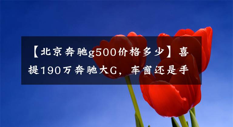 【北京奔驰g500价格多少】喜提190万奔驰大G，车窗还是手摇的，网友：白送都不要