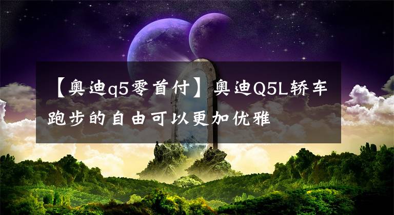 【奥迪q5零首付】奥迪Q5L轿车跑步的自由可以更加优雅文章配图