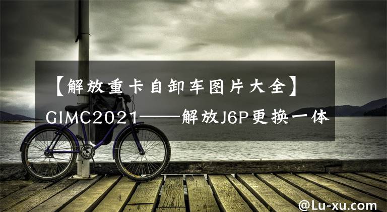 【解放重卡自卸车图片大全】GIMC2021——解放J6P更换一体渣渣自卸车