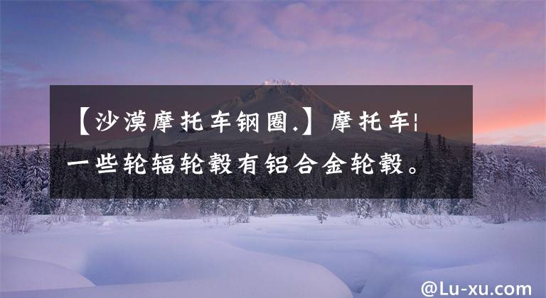 【沙漠摩托车钢圈.】摩托车|一些轮辐轮毂有铝合金轮毂。文章配图