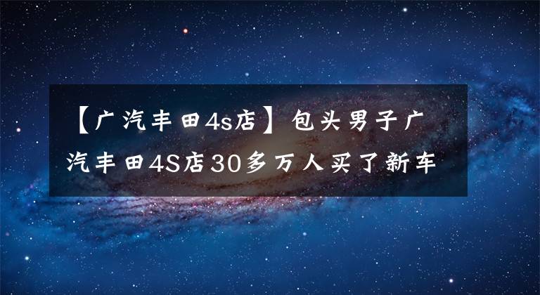 【广汽丰田4s店】包头男子广汽丰田4S店30多万人买了新车，不到10天就坏了，无法换车