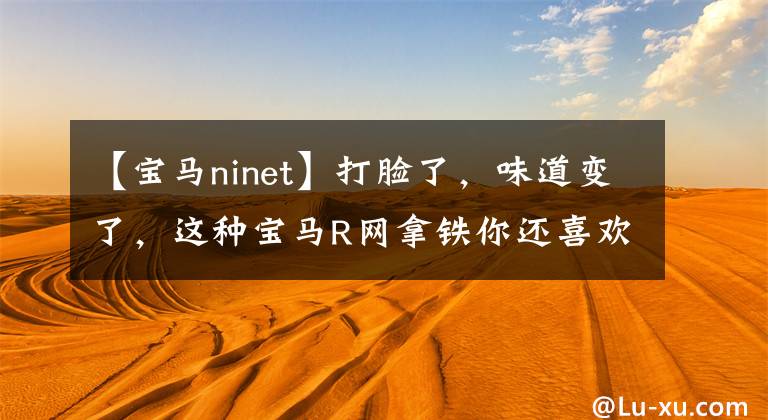 【宝马ninet】打脸了，味道变了，这种宝马R网拿铁你还喜欢吗？