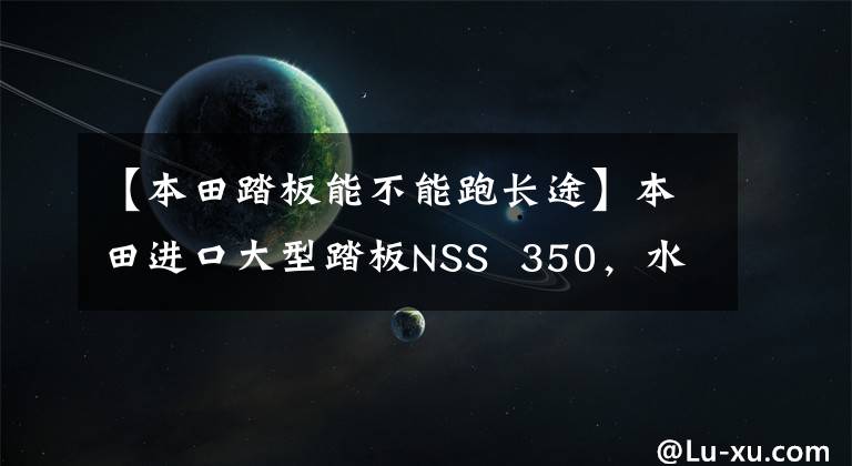 【本田踏板能不能跑长途】本田进口大型踏板NSS  350，水冷发动机29.2马力，可上班的长途旅行用。