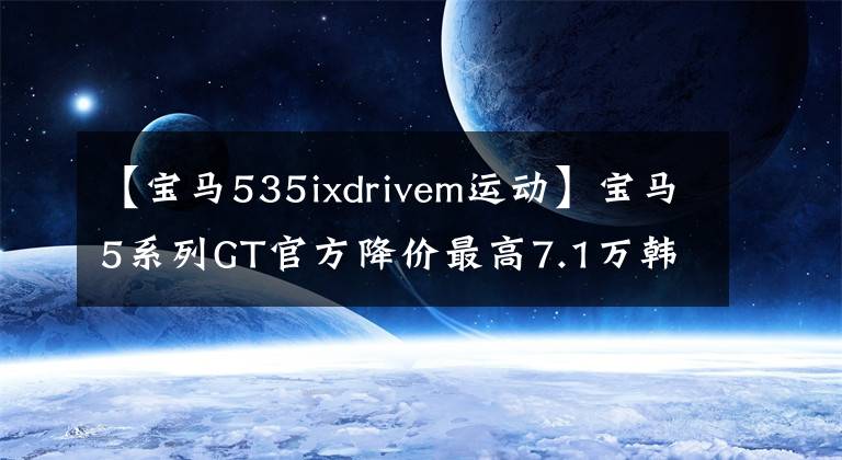 【宝马535ixdrivem运动】宝马5系列GT官方降价最高7.1万韩元