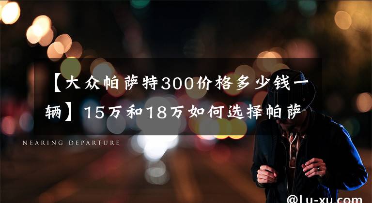 【大众帕萨特300价格多少钱一辆】15万和18万如何选择帕萨特车型？