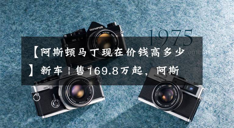 【阿斯顿马丁现在价钱高多少】新车 | 售169.8万起，阿斯顿·马丁2022年款全系跑车正式上市