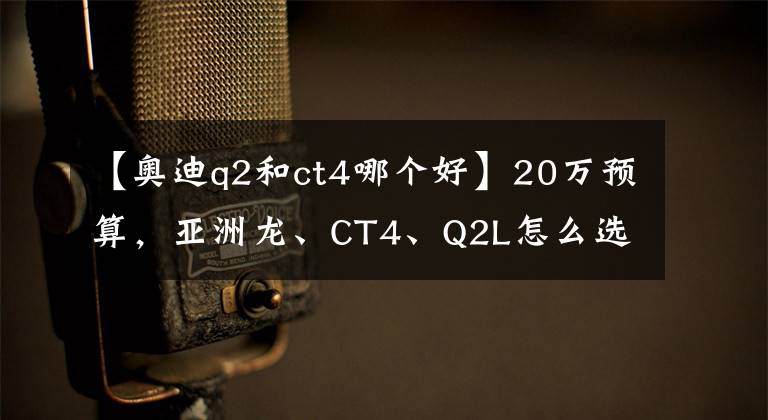 【奥迪q2和ct4哪个好】20万预算，亚洲龙、CT4、Q2L怎么选？