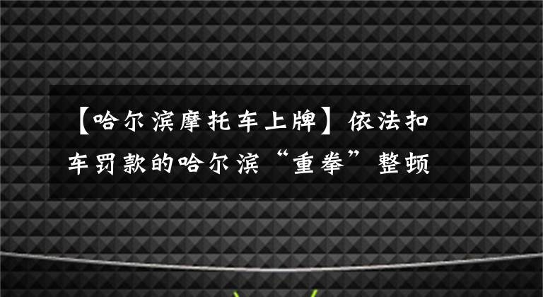 【哈尔滨摩托车上牌】依法扣车罚款的哈尔滨“重拳”整顿非法客运“港电车”。