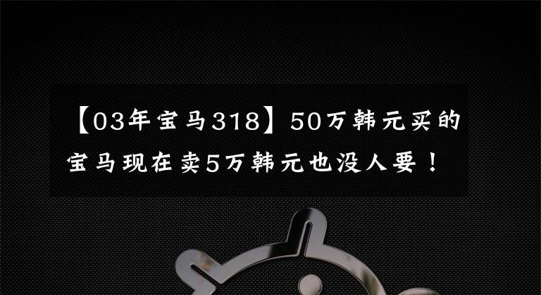 【03年宝马318】50万韩元买的宝马现在卖5万韩元也没人要！
