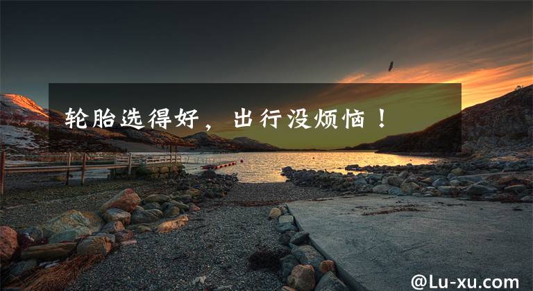 轮胎选得好，出行没烦恼！文章配图