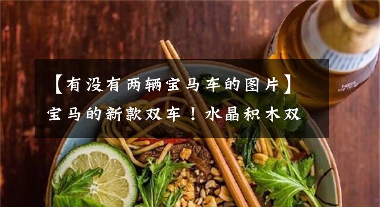 【有没有两辆宝马车的图片】宝马的新款双车！水晶积木双唱画面，奔驰内部装饰牛谁着急了。文章配图