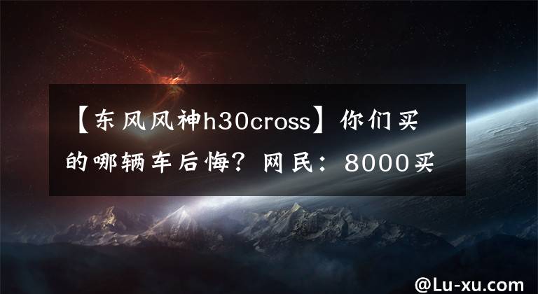 【东风风神h30cross】你们买的哪辆车后悔？网民：8000买的车，修了6000文章配图