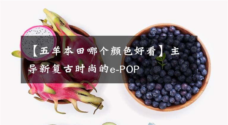 【五羊本田哪个颜色好看】主导新复古时尚的e-POP文章配图