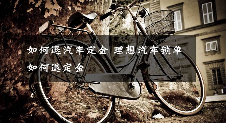 如何退汽车定金 理想汽车锁单如何退定金文章配图