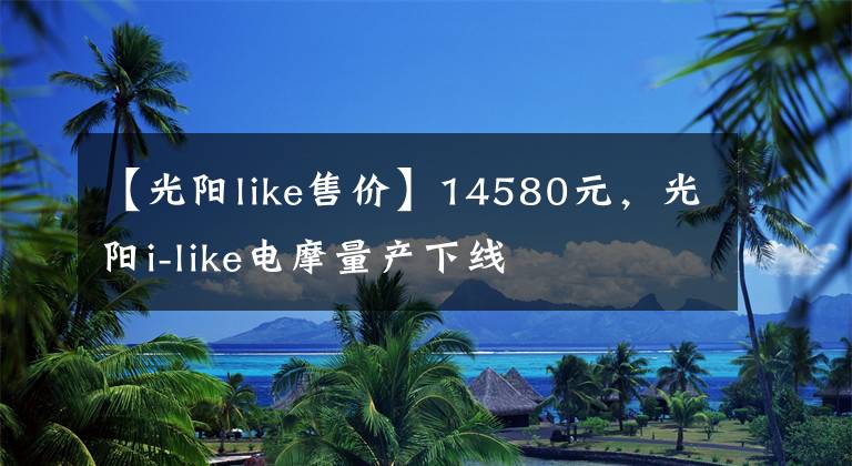 【光阳like售价】14580元，光阳i-like电摩量产下线