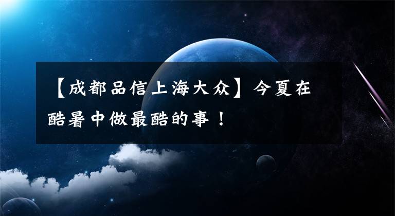 【成都品信上海大众】今夏在酷暑中做最酷的事！文章配图